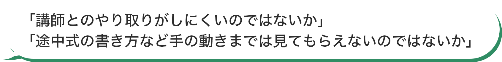 「講師とのやり取りがしにくいのではないか」「途中式の書き方など手の動きまでは見てもらえないのではないか」