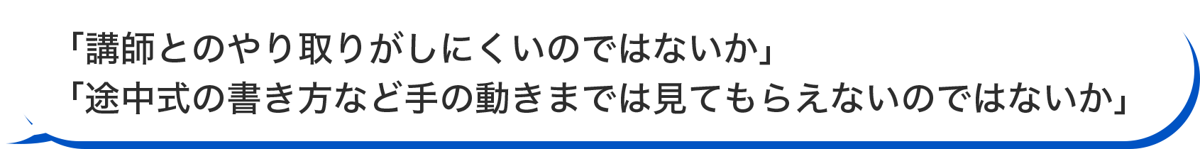 「講師とのやり取りがしにくいのではないか」「途中式の書き方など手の動きまでは見てもらえないのではないか」