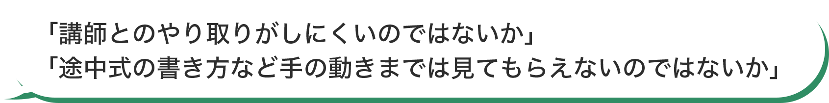「講師とのやり取りがしにくいのではないか」「途中式の書き方など手の動きまでは見てもらえないのではないか」